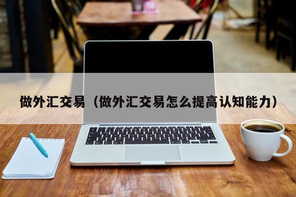 做外汇交易（做外汇交易怎么提高认知能力）