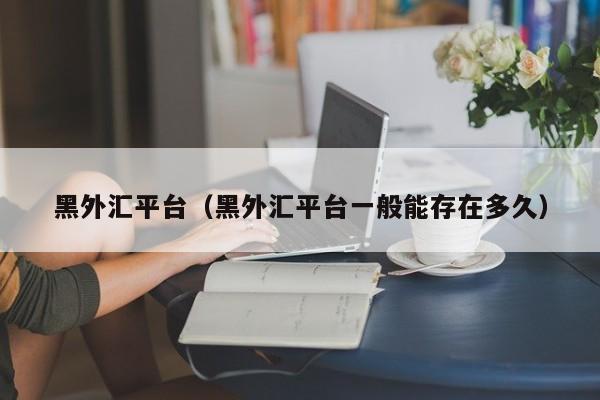 黑外汇平台（黑外汇平台一般能存在多久）