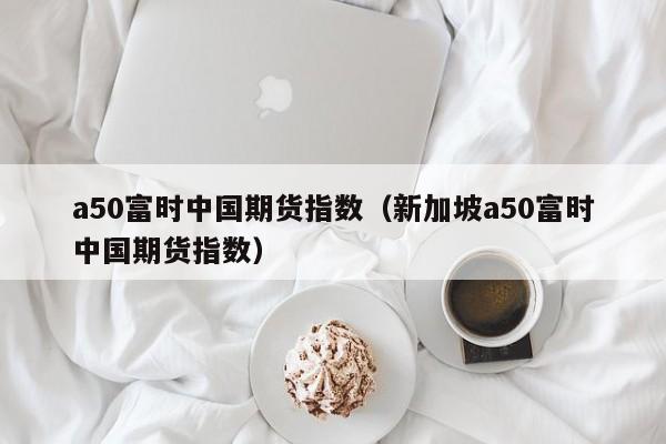 a50富时中国期货指数（新加坡a50富时中国期货指数）