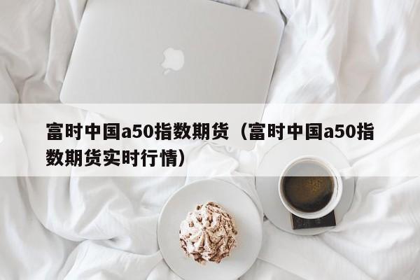 富时中国a50指数期货（富时中国a50指数期货实时行情）
