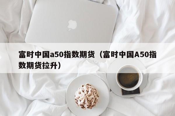 富时中国a50指数期货（富时中国A50指数期货拉升）