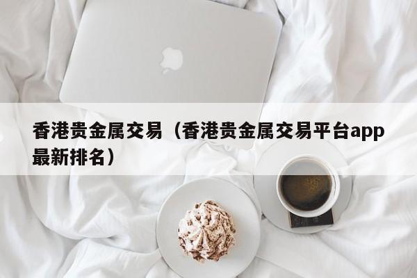 香港贵金属交易（香港贵金属交易平台app最新排名）