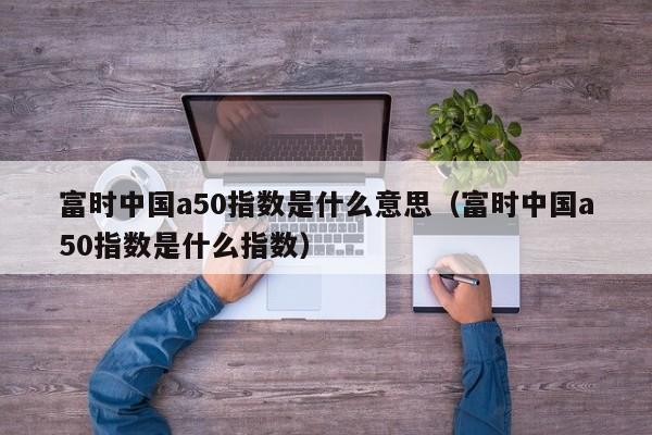 富时中国a50指数是什么意思（富时中国a50指数是什么指数）