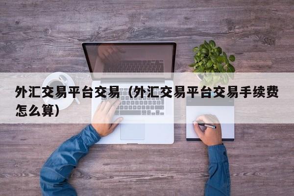 外汇交易平台交易（外汇交易平台交易手续费怎么算）