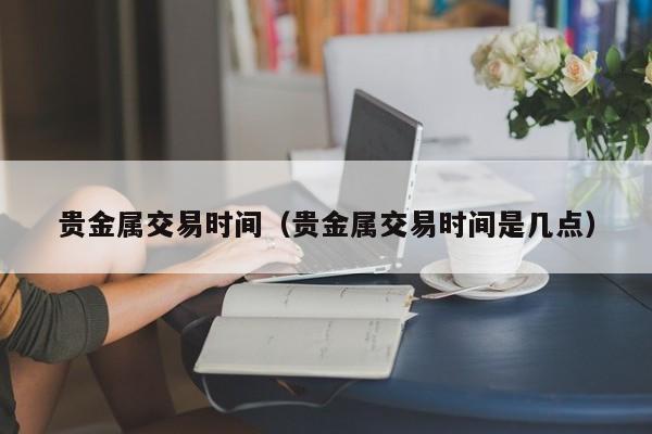 贵金属交易时间（贵金属交易时间是几点）