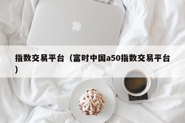 指数交易平台（富时中国a50指数交易平台）