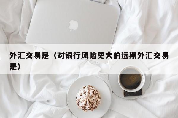 外汇交易是（对银行风险更大的远期外汇交易是）