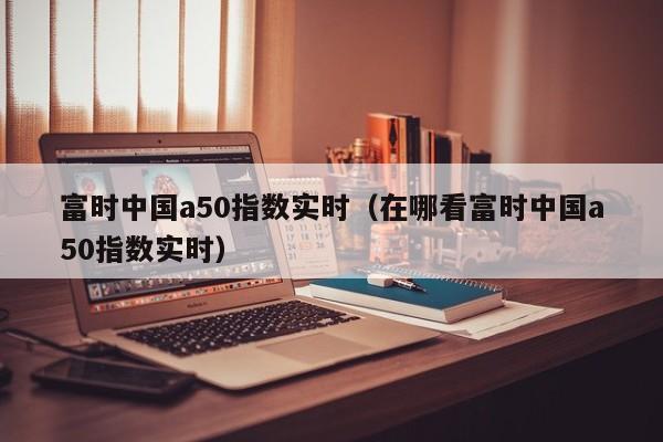 富时中国a50指数实时（在哪看富时中国a50指数实时）