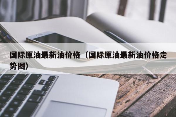国际原油最新油价格（国际原油最新油价格走势图）