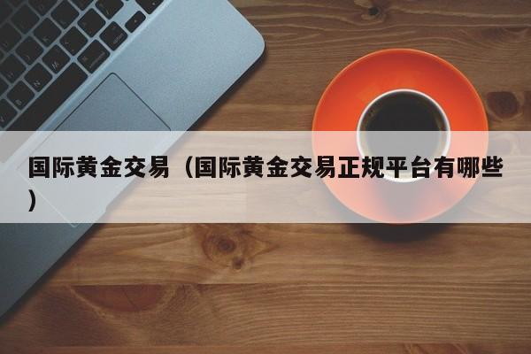 国际黄金交易（国际黄金交易正规平台有哪些）