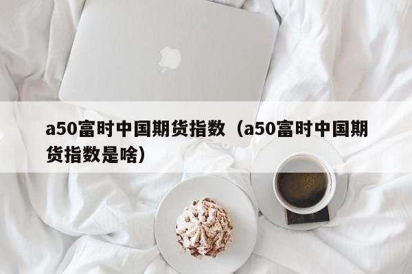 a50富时中国期货指数（a50富时中国期货指数是啥）