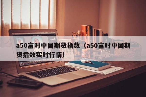 a50富时中国期货指数（a50富时中国期货指数实时行情）