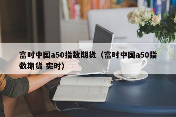 富时中国a50指数期货（富时中国a50指数期货 实时）