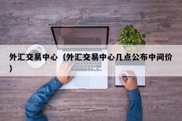 外汇交易中心（外汇交易中心几点公布中间价）