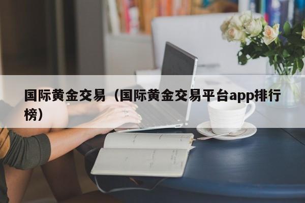 国际黄金交易（国际黄金交易平台app排行榜）