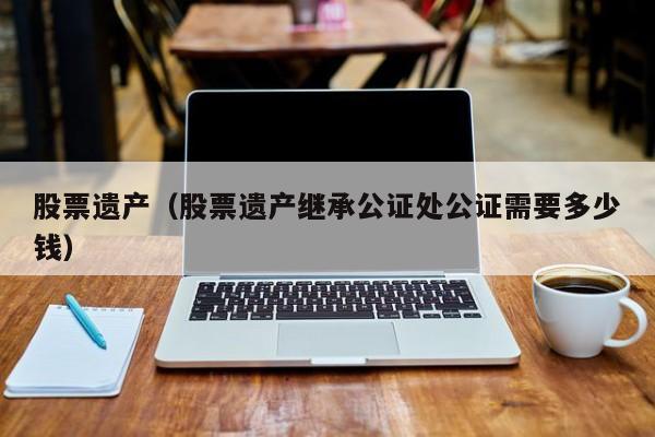 股票遗产（股票遗产继承公证处公证需要多少钱）