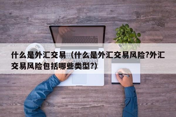 什么是外汇交易（什么是外汇交易风险?外汇交易风险包括哪些类型?）