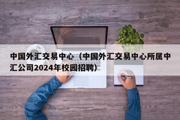 中国外汇交易中心（中国外汇交易中心所属中汇公司2024年校园招聘）