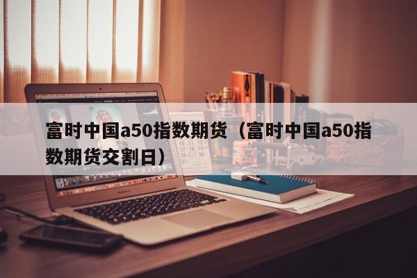 富时中国a50指数期货（富时中国a50指数期货交割日）