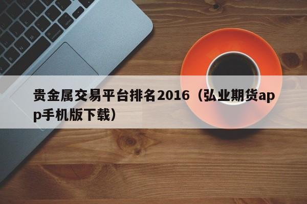 贵金属交易平台排名2016（弘业期货app手机版下载）
