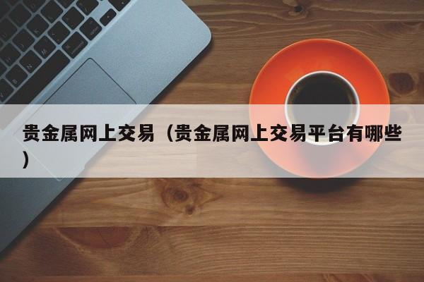 贵金属网上交易（贵金属网上交易平台有哪些）