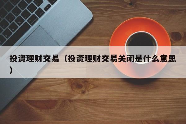 投资理财交易（投资理财交易关闭是什么意思）
