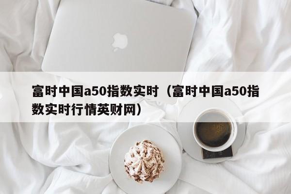富时中国a50指数实时（富时中国a50指数实时行情英财网）