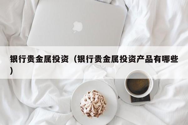 银行贵金属投资（银行贵金属投资产品有哪些）