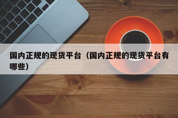 国内正规的现货平台（国内正规的现货平台有哪些）