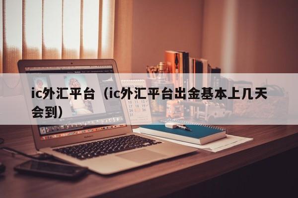 ic外汇平台（ic外汇平台出金基本上几天会到）