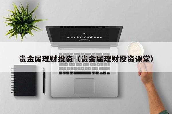 贵金属理财投资（贵金属理财投资课堂）
