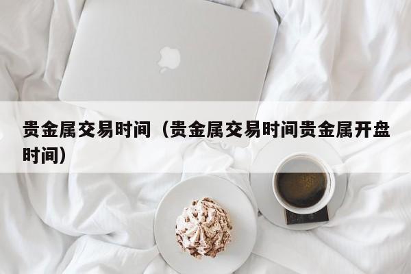 贵金属交易时间（贵金属交易时间贵金属开盘时间）