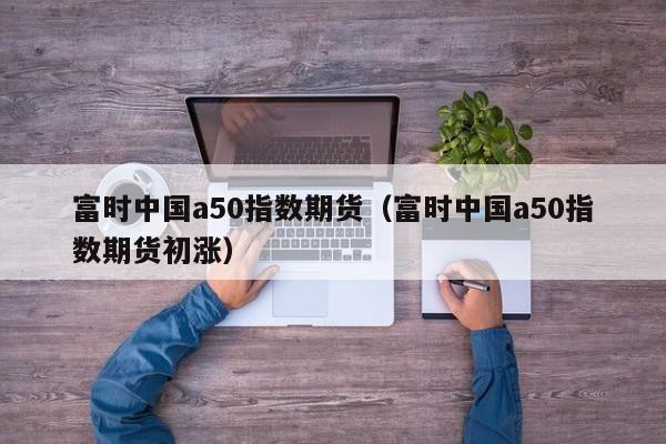 富时中国a50指数期货（富时中国a50指数期货初涨）