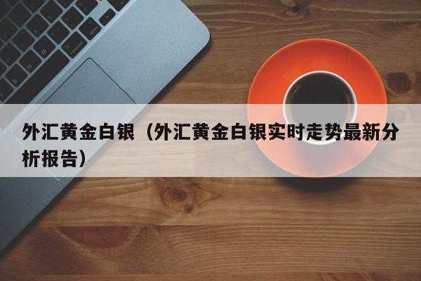 外汇黄金白银（外汇黄金白银实时走势最新分析报告）