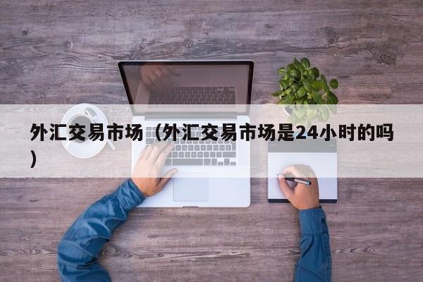 外汇交易市场（外汇交易市场是24小时的吗）