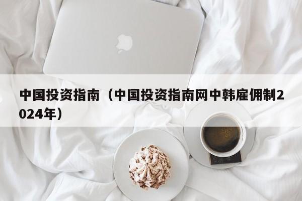 中国投资指南（中国投资指南网中韩雇佣制2024年）