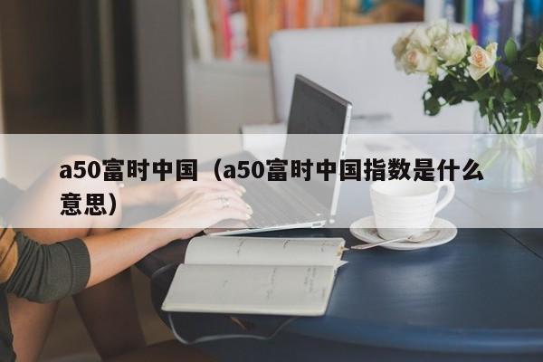 a50富时中国（a50富时中国指数是什么意思）