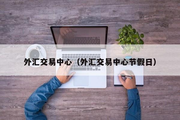 外汇交易中心（外汇交易中心节假日）