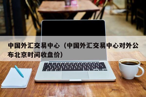 中国外汇交易中心（中国外汇交易中心对外公布北京时间收盘价）