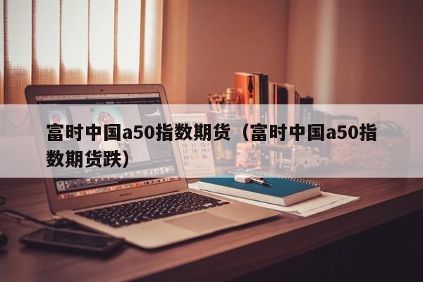 富时中国a50指数期货（富时中国a50指数期货跌）