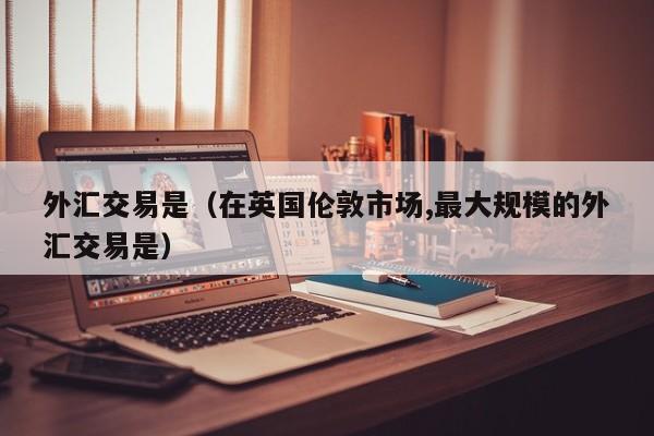 外汇交易是（在英国伦敦市场,最大规模的外汇交易是）