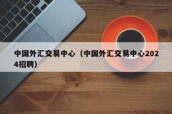 中国外汇交易中心（中国外汇交易中心2024招聘）