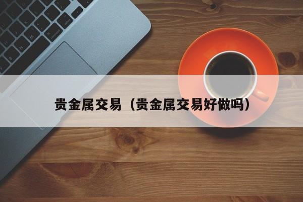 贵金属交易（贵金属交易好做吗）