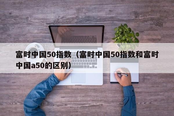 富时中国50指数（富时中国50指数和富时中国a50的区别）