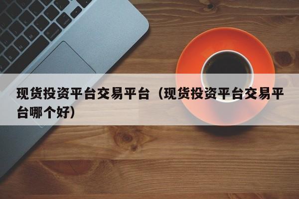 现货投资平台交易平台（现货投资平台交易平台哪个好）