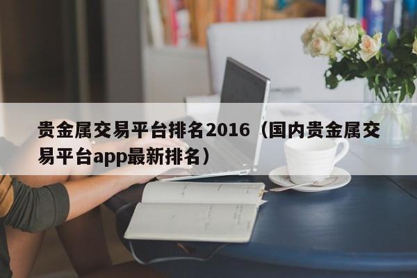 贵金属交易平台排名2016（国内贵金属交易平台app最新排名）