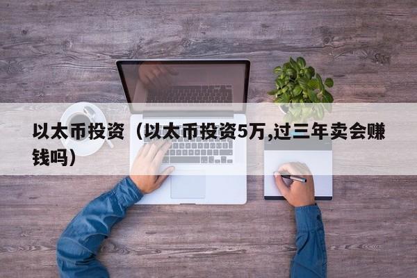以太币投资（以太币投资5万,过三年卖会赚钱吗）