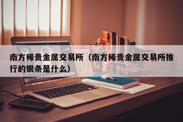 南方稀贵金属交易所（南方稀贵金属交易所推行的银条是什么）