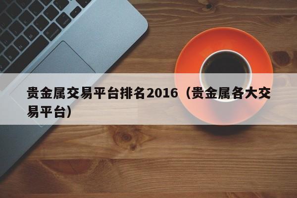 贵金属交易平台排名2016（贵金属各大交易平台）