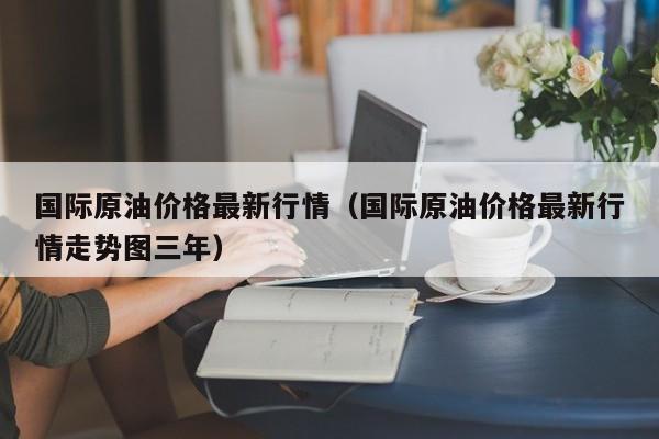 国际原油价格最新行情（国际原油价格最新行情走势图三年）